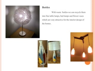 Bottles
With waste bottles we can recycle them
into fine table lamps, bed lamps and flower vases
which are very attractive for the interior design of
the homes.
 