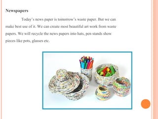 Newspapers
Today’s news paper is tomorrow’s waste paper. But we can
make best use of it. We can create most beautiful art work from waste
papers. We will recycle the news papers into hats, pen stands show
pieces like pots, glasses etc.
 