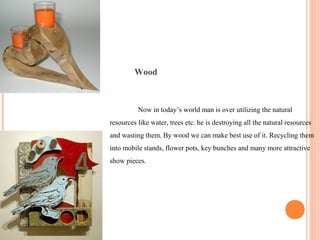 Wood
Now in today’s world man is over utilizing the natural
resources like water, trees etc. he is destroying all the natural resources
and wasting them. By wood we can make best use of it. Recycling them
into mobile stands, flower pots, key bunches and many more attractive
show pieces.
 