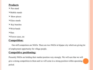 Products
 Pen stand
Mobile stands
 Show pieces
Glass stands
 Key bunches
Wrist bands
Hats
Flower cases, etc
Competition:
Our stiff competitors are NGOs. There are two NGOs in bijapur city which are giving lot
of employment opportunity for village people.
Competitive positioning:
Presently NGOs are holding their market position very strongly. We will sure that we will
give a strong competition to them and we will come in a strong position within upcoming
period.
 