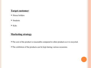 Target customer:
 House holders
 Students
 Kids
Marketing strategy
The cost of the product is reasonable compared to other products as it is recycled.
The exhibition of the products can be kept during various occasions.
 