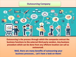 Outsourcing is the process through which the companies entrust the
business functions to the external third party vendors. Any business
procedure which can be done from any offshore location can call as
outsourced.
Well, there are many benefits of outsourcing your
business processes… Let’s have a look on them!
Outsourcing Company
 