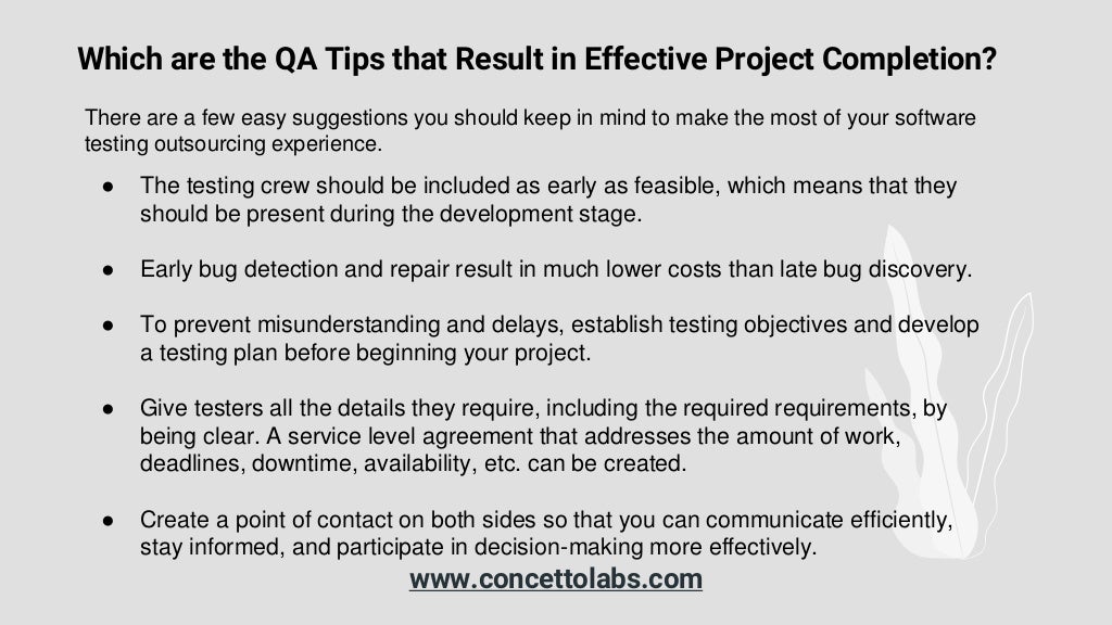 Which are the QA Tips that Result in Effective Project Completion?
● The testing crew should be included as early as feasible, which means that they
should be present during the development stage.
● Early bug detection and repair result in much lower costs than late bug discovery.
● To prevent misunderstanding and delays, establish testing objectives and develop
a testing plan before beginning your project.
● Give testers all the details they require, including the required requirements, by
being clear. A service level agreement that addresses the amount of work,
deadlines, downtime, availability, etc. can be created.
● Create a point of contact on both sides so that you can communicate efficiently,
stay informed, and participate in decision-making more effectively.
There are a few easy suggestions you should keep in mind to make the most of your software
testing outsourcing experience.
www.concettolabs.com
 