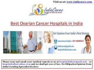 Visit us at: www.indiacarez.com

Best Ovarian Cancer Hospitals in India

Please scan and email your medical reports to us at hospitalindia@gmail.com or
hospitalindia@yahoo.com and we shall get you a Free, No Obligation Opinion from
India's leading Specialist Doctors

 