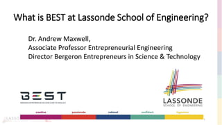 What is BEST at Lassonde School of Engineering?
1
Dr. Andrew Maxwell,
Associate Professor Entrepreneurial Engineering
Director Bergeron Entrepreneurs in Science & Technology
 