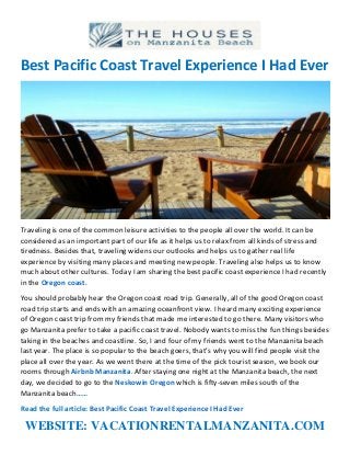 Best Pacific Coast Travel Experience I Had Ever
Traveling is one of the common leisure activities to the people all over the world. It can be
considered as an important part of our life as it helps us to relax from all kinds of stress and
tiredness. Besides that, traveling widens our outlooks and helps us to gather real life
experience by visiting many places and meeting new people. Traveling also helps us to know
much about other cultures. Today I am sharing the best pacific coast experience I had recently
in the Oregon coast.
You should probably hear the Oregon coast road trip. Generally, all of the good Oregon coast
road trip starts and ends with an amazing oceanfront view. I heard many exciting experience
of Oregon coast trip from my friends that made me interested to go there. Many visitors who
go Manzanita prefer to take a pacific coast travel. Nobody wants to miss the fun things besides
taking in the beaches and coastline. So, I and four of my friends went to the Manzanita beach
last year. The place is so popular to the beach goers, that’s why you will find people visit the
place all over the year. As we went there at the time of the pick tourist season, we book our
rooms through Airbnb Manzanita. After staying one night at the Manzanita beach, the next
day, we decided to go to the Neskowin Oregon which is fifty-seven miles south of the
Manzanita beach……
Read the full article: Best Pacific Coast Travel Experience I Had Ever
WEBSITE: VACATIONRENTALMANZANITA.COM
 