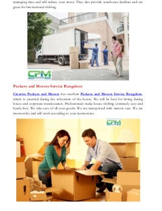 managing time and will reduce your stress. They also provide warehouse facilities and are
great for international shifting.
Packers and Movers Service Bangalore
Creative Packers and Movers has excellent Packers and Movers Service Bangalore,
which is essential during the relocation of the house. We will be best for hiring during
house and corporate translocation. Professionals make house shifting extremely easy and
hassle-free. We take care of all your goods. We are transported with utmost care. We are
trustworthy and will work according to your instructions.
 