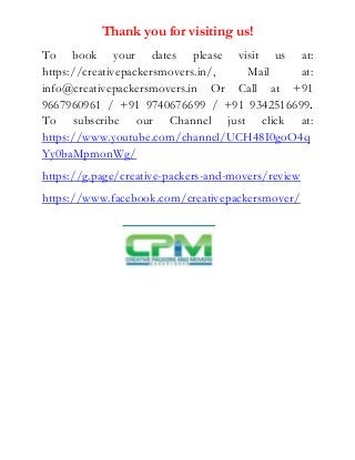 Thank you for visiting us!
To book your dates please visit us at:
https://creativepackersmovers.in/, Mail at:
info@creativepackersmovers.in Or Call at +91
9667960961 / +91 9740676699 / +91 9342516699.
To subscribe our Channel just click at:
https://www.youtube.com/channel/UCH48I0goO4q
Yy0baMpmonWg/
https://g.page/creative-packers-and-movers/review
https://www.facebook.com/creativepackersmover/
 