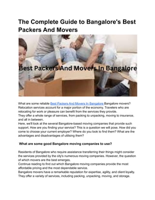 The Complete Guide to Bangalore's Best
Packers And Movers
What are some reliable Best Packers And Movers In Bangalore Bangalore movers?
Relocation services account for a major portion of the economy. Travelers who are
relocating for work or pleasure can benefit from the services they provide.
They offer a whole range of services, from packing to unpacking, moving to insurance,
and all in between.
Here, we'll look at the several Bangalore-based moving companies that provide such
support. How are you finding your service? This is a question we will pose. How did you
come to choose your current employer? Where do you look to find them? What are the
advantages and disadvantages of utilising them?
What are some good Bangalore moving companies to use?
Residents of Bangalore who require assistance transferring their things might consider
the services provided by the city's numerous moving companies. However, the question
of which movers are the best emerges.
Continue reading to find out which Bangalore moving companies provide the most
affordable pricing and the most dependable service.
Bangalore movers have a remarkable reputation for expertise, agility, and client loyalty.
They offer a variety of services, including packing, unpacking, moving, and storage.
 
