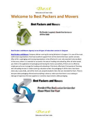 Relocation all Over India
Relocation all Over India
Best Packers and Movers Agency serve all types of relocation services in Gurgaon
Best Packers and Movers Company deliver running & moving Solutions in Gurgaon. It is one of the most
well-known organizations that have excellent support from all the clients that have used its services.
After all for a packaging and moving organizations to be effective it is not only essential to be excellent
in that area, rather it is essential to succeed in the area of loading and unloading. After all what would
you think is the application of packaging and moving the items successfully, if there are no effective
employees who can manage the loading and unloading of the items effectively? Companies of Running
and Unloading services in Indian existing a situation where the packaging of all the items have been
done very successfully, and all the items are properly loaded in bins that are intended for them. There is
also percolate packaging offered and everything is done to make sure that there is no cracking or
damage of expensive Chinese suppliers or sensitive requirements while packaging.
 