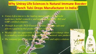 Why Uniray Life Sciences Is Natural Immune Booster
Panch Tulsi Drops Manufacturer In India?
 Uniray Lifesciences is the leading manufacturer of Ayurvedic
medicines, herbal cosmetics, and nutritional products. ISO and
GMP certified company.
 Through Ayurvedic PCD Franchise, Uniray provides safe and
effective quality herbal products to our customers.
 We also offer the opportunity to learn, nurture, and exchange ideas
by attending workshops for the manufacture of natural care products
 The company pays close attention to efficiency and safety solutions.
 