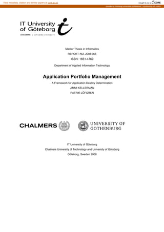 Department of Applied Information Technology
Application Portfolio Management
A Framework for Application Destiny Determination
Chalmers University of Technology and University of Göteborg
Master Thesis in Informatics
REPORT NO. 2008:055
ISSN: 1651-4769
Department of Applied Information Technology
Application Portfolio Management
A Framework for Application Destiny Determination
JIMMI KELLERMAN
PATRIK LÖFGREN
IT University of Göteborg
Chalmers University of Technology and University of Göteborg
Göteborg, Sweden 2008
Application Portfolio Management
Chalmers University of Technology and University of Göteborg
brought to you by CORE
View metadata, citation and similar papers at core.ac.uk
provided by Göteborgs universitets publikationer - e-publicering och e-arkiv
 