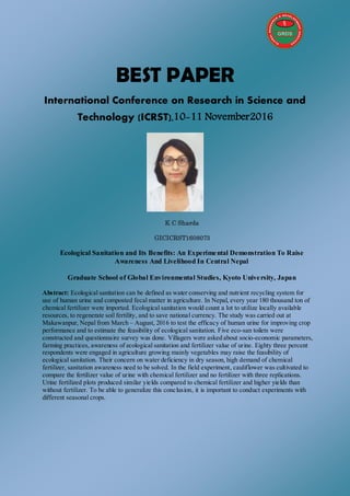 BEST PAPER
International Conference on Research in Science and
Technology (ICRST),10-11 November2016
K C Sharda
GICICRST1608073
Ecological Sanitation and Its Benefits: An Experimental Demonstration To Raise
Awareness And Livelihood In Central Nepal
Graduate School of Global Environmental Studies, Kyoto University, Japan
Abstract: Ecological sanitation can be defined as water conserving and nutrient recycling system for
use of human urine and composted fecal matter in agriculture. In Nepal, every year 180 thousand ton of
chemical fertilizer were imported. Ecological sanitation would count a lot to utilize locally available
resources, to regenerate soil fertility, and to save national currency. The study was carried out at
Makawanpur, Nepal from March – August, 2016 to test the efficacy of human urine for improving crop
performance and to estimate the feasibility of ecological sanitation. Five eco-san toilets were
constructed and questionnaire survey was done. Villagers were asked about socio-economic parameters,
farming practices, awareness of ecological sanitation and fertilizer value of urine. Eighty three percent
respondents were engaged in agriculture growing mainly vegetables may raise the feasibility of
ecological sanitation. Their concern on water deficiency in dry season, high demand of chemical
fertilizer, sanitation awareness need to be solved. In the field experiment, cauliflower was cultivated to
compare the fertilizer value of urine with chemical fertilizer and no fertilizer with three replications.
Urine fertilized plots produced similar yields compared to chemical fertilizer and higher yields than
without fertilizer. To be able to generalize this conclusion, it is important to conduct experiments with
different seasonal crops.
 