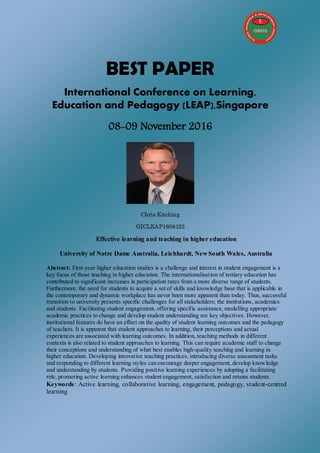 BEST PAPER
International Conference on Learning,
Education and Pedagogy (LEAP),Singapore
08-09 November 2016
Chris Kitching
GICLEAP1608123
Effective learning and teaching in higher education
University of Notre Dame Australia, Leichhardt, New South Wales, Australia
Abstract: First-year higher education studies is a challenge and interest in student engagement is a
key focus of those teaching in higher education. The internationalisation of tertiary education has
contributed to significant increases in participation rates from a more diverse range of students.
Furthermore, the need for students to acquire a set of skills and knowledge base that is applicable in
the contemporary and dynamic workplace has never been more apparent than today. Thus, successful
transition to university presents specific challenges for all stakeholders; the institutions, academics
and students. Facilitating student engagement, offering specific assistance, modelling appropriate
academic practices to change and develop student understanding are key objectives. However,
institutional features do have an effect on the quality of student learning outcomes and the pedagogy
of teachers. It is apparent that student approaches to learning, their perceptions and actual
experiences are associated with learning outcomes. In addition, teaching methods in different
contexts is also related to student approaches to learning. This can require academic staff to change
their conceptions and understanding of what best enables high-quality teaching and learning in
higher education. Developing innovative teaching practices, introducing diverse assessment tasks
and responding to different learning styles can encourage deeper engagement, develop knowledge
and understanding by students. Providing positive learning experiences by adopting a facilitating
role, promoting active learning enhances student engagement, satisfaction and retains students.
Keywords: Active learning, collaborative learning, engagement, pedagogy, student-centred
learning
 