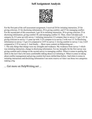 Self Assignment Analysis
For the first part of the self assessment assignment, I received 20 for initiating interaction, 25 for
giving criticism, 21 for disclosing information, 29 in giving comfort, and 27 for managing conflict.
For the second part of this assessment, I got 26 in initiating interaction, 28 in giving criticism, 23 in
disclosing information, giving comfort 30, and managing conflict 32. Then, when I divided each
category by 8 I came up with survey 1 initiating interaction 2.5 compare than in survey 2 I got 3.25. In
giving criticism in survey 1 I came up with 3.125 compare to in survey 2 with was 3.5. In Disclosing
information in survey 1 I got 2.6 compared to 2.875 in survey 2. Giving comfort in survey 1 was 3.625
compared to 3.75 in survey 2. And finally, ... Show more content on Helpwriting.net ...
1. The only things that change were my strengths and weakness. My weakness from survey 1 which
was initiating interaction, change to disclosing information. For my strengths for the first survey was
giving comfort and it change in the second survey to managing conflict. When it comes to putting the
skills to the test I feel a bit more comfortable talking about it or initiating it. When it comes to taking
about conflict management and giving comfort feel more skilled than before. And when it comes to
initiating interactions and disclosing information I am more reserve so I don t see those two categories
making a big
... Get more on HelpWriting.net ...
 