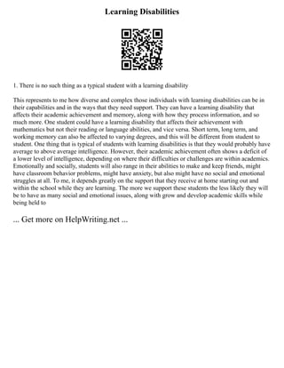 Learning Disabilities
1. There is no such thing as a typical student with a learning disability
This represents to me how diverse and complex those individuals with learning disabilities can be in
their capabilities and in the ways that they need support. They can have a learning disability that
affects their academic achievement and memory, along with how they process information, and so
much more. One student could have a learning disability that affects their achievement with
mathematics but not their reading or language abilities, and vice versa. Short term, long term, and
working memory can also be affected to varying degrees, and this will be different from student to
student. One thing that is typical of students with learning disabilities is that they would probably have
average to above average intelligence. However, their academic achievement often shows a deficit of
a lower level of intelligence, depending on where their difficulties or challenges are within academics.
Emotionally and socially, students will also range in their abilities to make and keep friends, might
have classroom behavior problems, might have anxiety, but also might have no social and emotional
struggles at all. To me, it depends greatly on the support that they receive at home starting out and
within the school while they are learning. The more we support these students the less likely they will
be to have as many social and emotional issues, along with grow and develop academic skills while
being held to
... Get more on HelpWriting.net ...
 