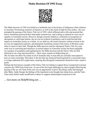 Mabo Decision Of 1992 Essay
The Mabo decision of 1992 was hailed as a landmark case in the history of indigenous white relations
in Australia. Overturning centuries of injustice, as well as the myth of right by terra nullius , the case
prompted the passing of the Native Title Act of 1993, which affirmed native title and asserted that
native Australians possessed their land under common law, and in doing so ushered in a new era of
equality in Australian society. However, though correctly lauded as a milestone in recognition of
aboriginals as valid legal entities, the act was not without its problems, and in truth has had little
impact on Australian society as a whole. As we shall see, the trend of positive reform existent in the
act was not supported in practice, and aboriginal Australians remain at the mercy of Western courts
when it comes to their land. Though the Mabo decision and the subsequent Native Title Act went
some way to correcting past injustices, its actual impact on Australian society has been negligible.
As a gesture of acceptance and egalitarianism, the Mabo decision and the Native Title Act that
followed it was a big step forward for ... Show more content on Helpwriting.net ...
The Act does not allow for claims in all of Australia only in areas that are currently unoccupied or
have no clear ownership. Then there is the fact that any financial benefit gained by a successful claim
is in large siphoned off to legal teams, meaning that aboriginal communities themselves don t stand to
profit.
Perhaps the best known example of the Native Title Act failing to support those it purported to protect
concerns the 1998 Yorta Yorta case. As one of the first legal challenges by native people following the
passing of the act, the Yorta Yorta case was an opportunity to prove that things really had changed
after Mabo. Sadly though, the failings of the legislation were brought into sharp focus, and the Yorta
Yorta claim failed, under insufficient evidence to support uninterrupted connection to the
... Get more on HelpWriting.net ...
 