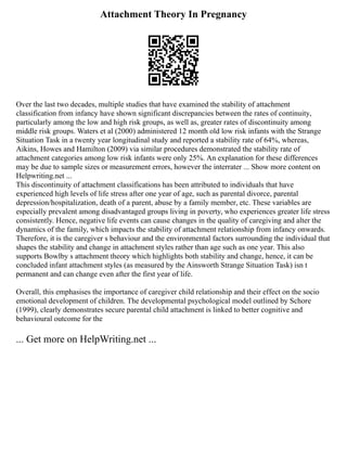 Attachment Theory In Pregnancy
Over the last two decades, multiple studies that have examined the stability of attachment
classification from infancy have shown significant discrepancies between the rates of continuity,
particularly among the low and high risk groups, as well as, greater rates of discontinuity among
middle risk groups. Waters et al (2000) administered 12 month old low risk infants with the Strange
Situation Task in a twenty year longitudinal study and reported a stability rate of 64%, whereas,
Aikins, Howes and Hamilton (2009) via similar procedures demonstrated the stability rate of
attachment categories among low risk infants were only 25%. An explanation for these differences
may be due to sample sizes or measurement errors, however the interrater ... Show more content on
Helpwriting.net ...
This discontinuity of attachment classifications has been attributed to individuals that have
experienced high levels of life stress after one year of age, such as parental divorce, parental
depression/hospitalization, death of a parent, abuse by a family member, etc. These variables are
especially prevalent among disadvantaged groups living in poverty, who experiences greater life stress
consistently. Hence, negative life events can cause changes in the quality of caregiving and alter the
dynamics of the family, which impacts the stability of attachment relationship from infancy onwards.
Therefore, it is the caregiver s behaviour and the environmental factors surrounding the individual that
shapes the stability and change in attachment styles rather than age such as one year. This also
supports Bowlby s attachment theory which highlights both stability and change, hence, it can be
concluded infant attachment styles (as measured by the Ainsworth Strange Situation Task) isn t
permanent and can change even after the first year of life.
Overall, this emphasises the importance of caregiver child relationship and their effect on the socio
emotional development of children. The developmental psychological model outlined by Schore
(1999), clearly demonstrates secure parental child attachment is linked to better cognitive and
behavioural outcome for the
... Get more on HelpWriting.net ...
 