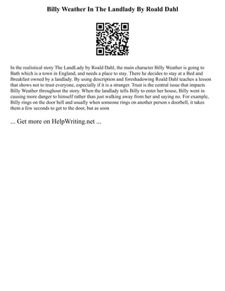 Billy Weather In The Landlady By Roald Dahl
In the realistical story The LandLady by Roald Dahl, the main character Billy Weather is going to
Bath which is a town in England, and needs a place to stay. There he decides to stay at a Bed and
Breakfast owned by a landlady. By using description and foreshadowing Roald Dahl teaches a lesson
that shows not to trust everyone, especially if it is a stranger. Trust is the central issue that impacts
Billy Weather throughout the story. When the landlady tells Billy to enter her house, Billy went in
causing more danger to himself rather than just walking away from her and saying no. For example,
Billy rings on the door bell and usually when someone rings on another person s doorbell, it takes
them a few seconds to get to the door, but as soon
... Get more on HelpWriting.net ...
 