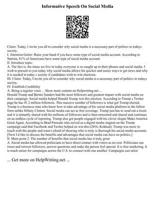 Informative Speech On Social Media
Claim: Today, I invite you all to consider why social media is a necessary part of politics in todays
society.
I. Attention Getter: Raise your hand if you have some type of social media account. According to
Statista, 81% of Americans have some type of social media account.
II. Introduce topic:
A. The fact is, the times we live in today everyone is so caught up in their phones and social media. I
wish to present to you today why social media allows for quicker and easier ways to get news and why
it is needed in today s society if candidates wish to win elections.
III. Claim: Today, I invite you all to consider why social media is a necessary part of politics in todays
society.
IV. Establish Credibility
A. Being a register voter ... Show more content on Helpwriting.net ...
Donald Trump and Bernie Sanders had the most followers and greatest impact with social media on
their campaign. Social media helped Donald Trump win this election. According to Trump s Twitter
page he has 41.2 million followers. This massive number of followers is what got Trump elected.
Trump is a business man who knew how to take advantage of his social media platform to the fullest
form unlike Hillary Clinton. Social media can act as free coverage. Trump just has to send out a tweet
and it is instantly shared with his millions of followers and is then retweeted and shared and continues
on an endless cycle of reposting. Trump also got people engaged with his clever slogan Make America
Great Again. According to Brad Parscale who served as a digital media stagiest on the Trump
campaign said that Facebook and Twitter helped us win this (2016, Kokkad). Trump was more in
touch with the people and wasn t afraid of showing who is truly is thorough his social media accounts.
[Next I d like to discuss the benefits and advantages that social media can have on politics.]
II. Main point 2: The number of benefits that social media has it truly great
A. Social media has allowed politicians to have direct contact with voters as no cost. Politicians can
tweet and retweet followers, answer questions and make the person feel special. It is free marketing. It
is much easier for campaigns across the U.S. to connect with one another. Campaigns can tailor
... Get more on HelpWriting.net ...
 