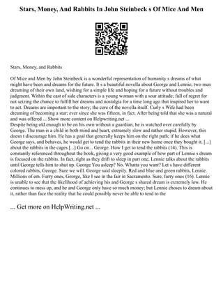 Stars, Money, And Rabbits In John Steinbeck s Of Mice And Men
Stars, Money, and Rabbits
Of Mice and Men by John Steinbeck is a wonderful representation of humanity s dreams of what
might have been and dreams for the future. It s a beautiful novella about George and Lennie; two men
dreaming of their own land, wishing for a simple life and hoping for a future without troubles and
judgment. Within the cast of side characters is a young woman with a sour attitude; full of regret for
not seizing the chance to fulfill her dreams and nostalgia for a time long ago that inspired her to want
to act. Dreams are important to the story; the core of the novella itself. Curly s Wife had been
dreaming of becoming a star; ever since she was fifteen, in fact. After being told that she was a natural
and was offered ... Show more content on Helpwriting.net ...
Despite being old enough to be on his own without a guardian, he is watched over carefully by
George. The man is a child in both mind and heart, extremely slow and rather stupid. However, this
doesn t discourage him. He has a goal that generally keeps him on the right path; if he does what
George says, and behaves, he would get to tend the rabbits in their new home once they bought it. [...]
about the rabbits in the cages [...] Go on... George. How I get to tend the rabbits (14). This is
constantly referenced throughout the book, giving a very good example of how part of Lennie s dream
is focused on the rabbits. In fact, right as they drift to sleep in part one, Lennie talks about the rabbits
until George tells him to shut up. George You asleep? No. Whatta you want? Let s have different
colored rabbits, George. Sure we will. George said sleepily. Red and blue and green rabbits, Lennie.
Millions of em. Furry ones, George, like I see in the fair in Sacramento. Sure, furry ones (16). Lennie
is unable to see that the likelihood of achieving his and George s shared dream is extremely low. He
continues to mess up, and he and George only have so much money; but Lennie choses to dream about
it, rather than face the reality that he could possibly never be able to tend to the
... Get more on HelpWriting.net ...
 
