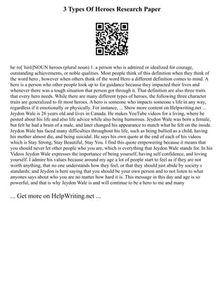 3 Types Of Heroes Research Paper
he·ro[ˈhirō]NOUN heroes (plural noun) 1. a person who is admired or idealized for courage,
outstanding achievements, or noble qualities. Most people think of this definition when they think of
the word hero , however when others think of the word Hero a different definition comes to mind. A
hero is a person who other people look up to for guidance because they impacted their lives and
whenever there was a tough situation that person got through it. That definition are also three traits
that every hero needs. While there are many different types of heroes, the following three character
traits are generalized to fit most heroes. A hero is someone who impacts someone s life in any way,
regardless if it emotionally or physically. For instance, ... Show more content on Helpwriting.net ...
Jeydon Wale is 26 years old and lives in Canada. He makes YouTube videos for a living, where he
posted about his life and also life advice while also being humorous. Jeydon Wale was born a female,
but felt he had a brain of a male, and later changed his appearance to match what he felt on the inside.
Jeydon Wale has faced many difficulties throughout his life, such as being bullied as a child, having
his mother almost die, and being suicidal. He says his own quote at the end of each of his videos
which is Stay Strong, Stay Beautiful, Stay You. I find this quote empowering because it means that
you should never let other people who you are, which is everything that Jeydon Wale stands for. In his
Videos Jeydon Wale expresses the importance of being yourself, having self confidence, and loving
yourself. I admire his values because around my age a lot of people start to feel as if they are not
worth anything, that no one understands how they feel, or that they should just abide by society s
standards; and Jeydon is here saying that you should be your own person and to not listen to what
anyones says about who you are no matter how hard it is. This message in this day and age is so
powerful, and that is why Jeydon Wale is and will continue to be a hero to me and many
... Get more on HelpWriting.net ...
 
