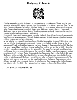 Hushpuppy Vs Potnette
Film has a way of presenting the journey in which a character embarks upon. The perspective from
which the story is told is strongly attached to the dramatization of the journey within the film. The two
films, Ponette and Beasts of a Southern Wild bear similarities in the way the relationship between the
father figure and main characters unfold. However the differences between the way Ponette and
Hushpuppy come to terms with the death of their loved ones are profound. Ponette uses her emotions
to guide her whereas Hushpuppy uses her instincts.
Even though Ponette and Hushpuppy deal with what life hands them differently, though, a constant in
both films is the absentee parents. Although the fathers do care for their daughters, they have strange
... Show more content on Helpwriting.net ...
At one point he was even violent to Hush Puppy. The film Beasts of the Southern Wild is about a six
year old girl who lives in a southern community known as the Bathtub with her father. At first it
appears that Wink is neglectful and mean but that is not the case. In the community in which they live
everyone, even children, must know the cruel truths of the world to survive. Due to Wink s illness he
especially wants Hushpuppy to learn to live without him. The idea of not crying is heard throughout
the film as crying is the symbol of weakness. One example in the film where Hushpuppy uses instinct
as guidance, is is by trying to fix the things that s broken because she feels it is her fault. In this scene
Hushpuppy wishes her father death then hits him. As soon as he falls, a storm starts. Unlike Ponette s
mother already being dead, Hushpuppy is watching her father suffer as his health worsens. All of the
feelings, guilt, sadness, uncertainty and fear are all tied together. Hushpuppy frequently encounters
sickness and death in the community that she lives in, however there is a deeper hurt in her. You can
hear it in her voice You think I don t see , and see it in her eyes as she sees her father fading
... Get more on HelpWriting.net ...
 