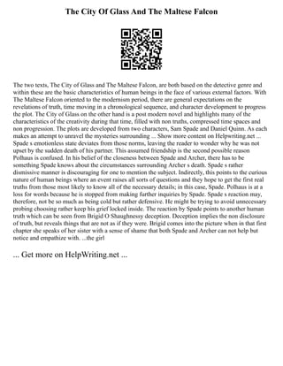 The City Of Glass And The Maltese Falcon
The two texts, The City of Glass and The Maltese Falcon, are both based on the detective genre and
within these are the basic characteristics of human beings in the face of various external factors. With
The Maltese Falcon oriented to the modernism period, there are general expectations on the
revelations of truth, time moving in a chronological sequence, and character development to progress
the plot. The City of Glass on the other hand is a post modern novel and highlights many of the
characteristics of the creativity during that time, filled with non truths, compressed time spaces and
non progression. The plots are developed from two characters, Sam Spade and Daniel Quinn. As each
makes an attempt to unravel the mysteries surrounding ... Show more content on Helpwriting.net ...
Spade s emotionless state deviates from those norms, leaving the reader to wonder why he was not
upset by the sudden death of his partner. This assumed friendship is the second possible reason
Polhaus is confused. In his belief of the closeness between Spade and Archer, there has to be
something Spade knows about the circumstances surrounding Archer s death. Spade s rather
dismissive manner is discouraging for one to mention the subject. Indirectly, this points to the curious
nature of human beings where an event raises all sorts of questions and they hope to get the first real
truths from those most likely to know all of the necessary details; in this case, Spade. Polhaus is at a
loss for words because he is stopped from making further inquiries by Spade. Spade s reaction may,
therefore, not be so much as being cold but rather defensive. He might be trying to avoid unnecessary
probing choosing rather keep his grief locked inside. The reaction by Spade points to another human
truth which can be seen from Brigid O Shaughnessy deception. Deception implies the non disclosure
of truth, but reveals things that are not as if they were. Brigid comes into the picture when in that first
chapter she speaks of her sister with a sense of shame that both Spade and Archer can not help but
notice and empathize with. ...the girl
... Get more on HelpWriting.net ...
 