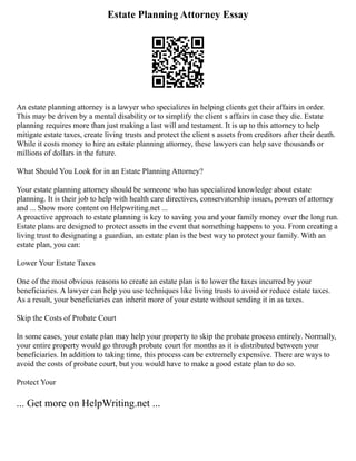 Estate Planning Attorney Essay
An estate planning attorney is a lawyer who specializes in helping clients get their affairs in order.
This may be driven by a mental disability or to simplify the client s affairs in case they die. Estate
planning requires more than just making a last will and testament. It is up to this attorney to help
mitigate estate taxes, create living trusts and protect the client s assets from creditors after their death.
While it costs money to hire an estate planning attorney, these lawyers can help save thousands or
millions of dollars in the future.
What Should You Look for in an Estate Planning Attorney?
Your estate planning attorney should be someone who has specialized knowledge about estate
planning. It is their job to help with health care directives, conservatorship issues, powers of attorney
and ... Show more content on Helpwriting.net ...
A proactive approach to estate planning is key to saving you and your family money over the long run.
Estate plans are designed to protect assets in the event that something happens to you. From creating a
living trust to designating a guardian, an estate plan is the best way to protect your family. With an
estate plan, you can:
Lower Your Estate Taxes
One of the most obvious reasons to create an estate plan is to lower the taxes incurred by your
beneficiaries. A lawyer can help you use techniques like living trusts to avoid or reduce estate taxes.
As a result, your beneficiaries can inherit more of your estate without sending it in as taxes.
Skip the Costs of Probate Court
In some cases, your estate plan may help your property to skip the probate process entirely. Normally,
your entire property would go through probate court for months as it is distributed between your
beneficiaries. In addition to taking time, this process can be extremely expensive. There are ways to
avoid the costs of probate court, but you would have to make a good estate plan to do so.
Protect Your
... Get more on HelpWriting.net ...
 
