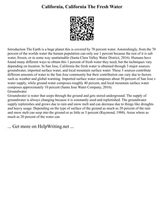 California, California The Fresh Water
Introduction The Earth is a huge planet this is covered by 70 percent water. Astonishingly, from the 70
percent of the worlds water the human population can only use 1 percent because the rest of it is salt
water, frozen, or in some way unattainable (Santa Clara Valley Water District, 2016). Humans have
found many different ways to obtain this 1 percent of fresh water they need, but the techniques vary
depending on location. In San Jose, California the fresh water is obtained through 3 major sources:
groundwater, imported surface water, and local mountain surface water. These 3 sources contribute
different amounts of water to the San Jose community but their contribution can vary due to factors
such as weather and global warming. Imported surface water composes about 50 percent of San Jose s
water supply, while ground water composes roughly 40 percent, and local mountain surface water
composes approximately 10 percent (Santa Jose Water Company, 2016).
Groundwater
Groundwater is water that seeps through the ground and gets stored underground. The supply of
groundwater is always changing because it is constantly used and replenished. The groundwater
supply replenishes and grows due to rain and snow melt and can decrease due to things like droughts
and heavy usage. Depending on the type of surface of the ground as much as 20 percent of the rain
and snow melt can seep into the ground or as little as 5 percent (Raymond, 1988). Areas where as
much as 20 percent of the water can
... Get more on HelpWriting.net ...
 
