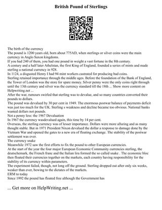 British Pound of Sterlings
The birth of the currency
The pound is 1200 years old, born about 775AD, when sterlings or silver coins were the main
currency in Anglo Saxon kingdoms.
If you had 240 of them, you had one pound in weight a vast fortune in the 8th century.
A century and a half later Athelstan, the first King of England, founded a series of mints and made
sterling a national currency in 928.
In 1124, a disgusted Henry I had 94 mint workers castrated for producing bad coins.
Sterling retained importance through the middle ages. Before the foundation of the Bank of England,
the Tower of London was the store for spare money. Silver penny were the only coins right through
until the 13th century and silver was the currency standard till the 18th ... Show more content on
Helpwriting.net ...
After the war, rumours swirled that sterling was to devalue, and so many countries converted their
pounds to dollars.
The pound was devalued by 30 per cent in 1949. The enormous postwar balance of payments deficit
was just too much for the UK. Sterling s weakness and decline became too obvious. National banks
wanted dollars not pounds.
Not a penny less: the 1967 Devaluation
In 1967 the currency wasdevalued again, this time by 14 per cent.
Overseas, the sterling currency was of lesser importance. Dollars were more alluring and as many
thought stable. But in 1971 President Nixon devalued the dollar a response to damage done by the
Vietnam War and opened the gates to a new era of floating exchange. The stability of the postwar
settlement was over.
The currency snake
Meanwhile 1972 saw the first efforts to fix the pound to other European currencies.
At the start of the year the four major European Economic Community currencies sterling, the
deutschemark, the French franc and the Italian lira formed the so called snake . The economic bloc
then floated their currencies together on the markets, each country having responsibility for the
stability of its currency within parameters.
The experiment failed, though, not long off the ground. Sterling dropped out after only six weeks,
weaker than ever, bowing to the dictates of the markets.
ERM to today
Since 1992 the pound has floated free although the Government has
... Get more on HelpWriting.net ...
 