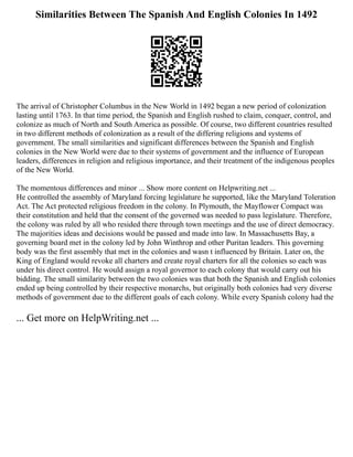 Similarities Between The Spanish And English Colonies In 1492
The arrival of Christopher Columbus in the New World in 1492 began a new period of colonization
lasting until 1763. In that time period, the Spanish and English rushed to claim, conquer, control, and
colonize as much of North and South America as possible. Of course, two different countries resulted
in two different methods of colonization as a result of the differing religions and systems of
government. The small similarities and significant differences between the Spanish and English
colonies in the New World were due to their systems of government and the influence of European
leaders, differences in religion and religious importance, and their treatment of the indigenous peoples
of the New World.
The momentous differences and minor ... Show more content on Helpwriting.net ...
He controlled the assembly of Maryland forcing legislature he supported, like the Maryland Toleration
Act. The Act protected religious freedom in the colony. In Plymouth, the Mayflower Compact was
their constitution and held that the consent of the governed was needed to pass legislature. Therefore,
the colony was ruled by all who resided there through town meetings and the use of direct democracy.
The majorities ideas and decisions would be passed and made into law. In Massachusetts Bay, a
governing board met in the colony led by John Winthrop and other Puritan leaders. This governing
body was the first assembly that met in the colonies and wasn t influenced by Britain. Later on, the
King of England would revoke all charters and create royal charters for all the colonies so each was
under his direct control. He would assign a royal governor to each colony that would carry out his
bidding. The small similarity between the two colonies was that both the Spanish and English colonies
ended up being controlled by their respective monarchs, but originally both colonies had very diverse
methods of government due to the different goals of each colony. While every Spanish colony had the
... Get more on HelpWriting.net ...
 