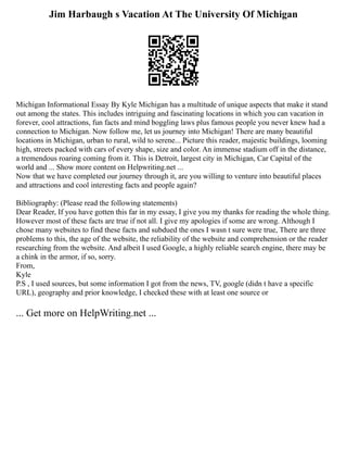 Jim Harbaugh s Vacation At The University Of Michigan
Michigan Informational Essay By Kyle Michigan has a multitude of unique aspects that make it stand
out among the states. This includes intriguing and fascinating locations in which you can vacation in
forever, cool attractions, fun facts and mind boggling laws plus famous people you never knew had a
connection to Michigan. Now follow me, let us journey into Michigan! There are many beautiful
locations in Michigan, urban to rural, wild to serene... Picture this reader, majestic buildings, looming
high, streets packed with cars of every shape, size and color. An immense stadium off in the distance,
a tremendous roaring coming from it. This is Detroit, largest city in Michigan, Car Capital of the
world and ... Show more content on Helpwriting.net ...
Now that we have completed our journey through it, are you willing to venture into beautiful places
and attractions and cool interesting facts and people again?
Bibliography: (Please read the following statements)
Dear Reader, If you have gotten this far in my essay, I give you my thanks for reading the whole thing.
However most of these facts are true if not all. I give my apologies if some are wrong. Although I
chose many websites to find these facts and subdued the ones I wasn t sure were true, There are three
problems to this, the age of the website, the reliability of the website and comprehension or the reader
researching from the website. And albeit I used Google, a highly reliable search engine, there may be
a chink in the armor, if so, sorry.
From,
Kyle
P.S , I used sources, but some information I got from the news, TV, google (didn t have a specific
URL), geography and prior knowledge, I checked these with at least one source or
... Get more on HelpWriting.net ...
 