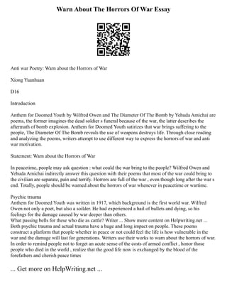 Warn About The Horrors Of War Essay
Anti war Poetry: Warn about the Horrors of War
Xiong Yuanhuan
D16
Introduction
Anthem for Doomed Youth by Wilfred Owen and The Diameter Of The Bomb by Yehuda Amichai are
poems, the former imagines the dead soldier s funeral because of the war, the latter describes the
aftermath of bomb explosion. Anthem for Doomed Youth satirizes that war brings suffering to the
people, The Diameter Of The Bomb reveals the use of weapons destroys life. Through close reading
and analyzing the poems, writers attempt to use different way to express the horrors of war and anti
war motivation.
Statement: Warn about the Horrors of War
In peacetime, people may ask question : what could the war bring to the people? Wilfred Owen and
Yehuda Amichai indirectly answer this question with their poems that most of the war could bring to
the civilian are separate, pain and terrify. Horrors are full of the war , even though long after the war s
end. Totally, people should be warned about the horrors of war whenever in peacetime or wartime.
Psychic trauma
Anthem for Doomed Youth was written in 1917, which background is the first world war. Wilfred
Owen not only a poet, but also a soilder. He had experienced a hail of bullets and dying, so his
feelings for the damage caused by war deeper than others.
What passing bells for these who die as cattle? Writer ... Show more content on Helpwriting.net ...
Both psychic trauma and actual trauma have a huge and long impact on people. These poems
construct a platform that people whether in peace or not could feel the life is how vulnerable in the
war and the damage will last for generations. Writers use their works to warn about the horrors of war.
In order to remind people not to forget an acute sense of the costs of armed conflict , honor those
people who died in the world , realize that the good life now is exchanged by the blood of the
forefathers and cherish peace times
... Get more on HelpWriting.net ...
 
