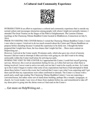 A Cultural And Community Experience
INTRODUCTION In an effort to experience a cultural and community experience that is outside my
normal culture and encourages interaction among people with whom I might not normally interact, I
attended The Great Treatise on the Stages of the Path to Enlightenment: The Lamrim Chenmo
teachings at the Chenrezig Tibetan Buddhist Center located in Middletown, Connecticut on July 8,
2014.
PRIOR TO VISITING THE CENTER Before I visited the Chenrezig Tibetan Buddhist Center, I wasn
t sure what to expect. I tried not to do too much research about the Center and Tibetan Buddhism on
purpose before attending because I wanted the experience to be fairly raw. I thought the better
prepared that I might have been, the less chance that I might feel the ... Show more content on
Helpwriting.net ...
However, I arrived at the Center nearly 20 minutes early, which also gave me a level of anxiety
because I did not want to interrupt if other activities were going on, nor did I want to be sitting
awkwardly within the Center itself alone for arriving too early.
DURING THE VISIT TO THE CENTER As I approached the Center, I could feel myself growing
nervous. However, this is not an uncommon feeling for me, as I often feel nervous when there is
timing involved. I never want to arrive too early nor too late I want to be exactly on time. As I came
up to the Center I began to realize what some of my expectations had been (I had attempted to think
about these before I went to the event, but I realized that I wasn t sure what I was expecting until I got
there and felt that my expectations were either confirmed or denied). The Center is a house with a
porch and a small sign reading The Chenrezig Tibetan Buddhist Center). I was not expecting a
converted house, but rather some sort of stand alone building, perhaps like a temple, synagogue, or
church. As I went inside, I saw rows of shoes from students before me, and remembered to take off
my shoes prior to going into the shrine room as I had read on the Center s
... Get more on HelpWriting.net ...
 