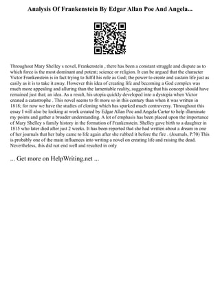 Analysis Of Frankenstein By Edgar Allan Poe And Angela...
Throughout Mary Shelley s novel, Frankenstein , there has been a constant struggle and dispute as to
which force is the most dominant and potent; science or religion. It can be argued that the character
Victor Frankenstein is in fact trying to fulfil his role as God; the power to create and sustain life just as
easily as it is to take it away. However this idea of creating life and becoming a God complex was
much more appealing and alluring than the lamentable reality, suggesting that his concept should have
remained just that; an idea. As a result, his utopia quickly developed into a dystopia when Victor
created a catastrophe . This novel seems to fit more so in this century than when it was written in
1818; for now we have the studies of cloning which has sparked much controversy. Throughout this
essay I will also be looking at work created by Edgar Allan Poe and Angela Carter to help illuminate
my points and gather a broader understanding. A lot of emphasis has been placed upon the importance
of Mary Shelley s family history in the formation of Frankenstein. Shelley gave birth to a daughter in
1815 who later died after just 2 weeks. It has been reported that she had written about a dream in one
of her journals that her baby came to life again after she rubbed it before the fire . (Journals, P.70) This
is probably one of the main influences into writing a novel on creating life and raising the dead.
Nevertheless, this did not end well and resulted in only
... Get more on HelpWriting.net ...
 