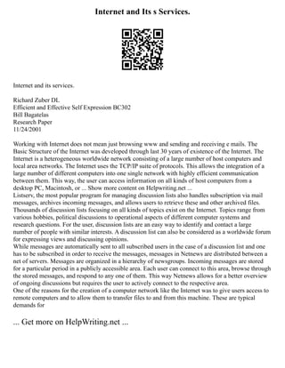 Internet and Its s Services.
Internet and its services.
Richard Zuber DL
Efficient and Effective Self Expression BC302
Bill Bagatelas
Research Paper
11/24/2001
Working with Internet does not mean just browsing www and sending and receiving e mails. The
Basic Structure of the Internet was developed through last 30 years of existence of the Internet. The
Internet is a heterogeneous worldwide network consisting of a large number of host computers and
local area networks. The Internet uses the TCP/IP suite of protocols. This allows the integration of a
large number of different computers into one single network with highly efficient communication
between them. This way, the user can access information on all kinds of host computers from a
desktop PC, Macintosh, or ... Show more content on Helpwriting.net ...
Listserv, the most popular program for managing discussion lists also handles subscription via mail
messages, archives incoming messages, and allows users to retrieve these and other archived files.
Thousands of discussion lists focusing on all kinds of topics exist on the Internet. Topics range from
various hobbies, political discussions to operational aspects of different computer systems and
research questions. For the user, discussion lists are an easy way to identify and contact a large
number of people with similar interests. A discussion list can also be considered as a worldwide forum
for expressing views and discussing opinions.
While messages are automatically sent to all subscribed users in the case of a discussion list and one
has to be subscribed in order to receive the messages, messages in Netnews are distributed between a
net of servers. Messages are organized in a hierarchy of newsgroups. Incoming messages are stored
for a particular period in a publicly accessible area. Each user can connect to this area, browse through
the stored messages, and respond to any one of them. This way Netnews allows for a better overview
of ongoing discussions but requires the user to actively connect to the respective area.
One of the reasons for the creation of a computer network like the Internet was to give users access to
remote computers and to allow them to transfer files to and from this machine. These are typical
demands for
... Get more on HelpWriting.net ...
 