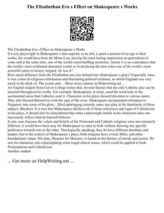The Elizabethan Era s Effect on Shakespeare s Works
The Elizabethan Era s Effect on Shakespeare s Works
If every playwright in Shakespeare s time aspired, as he did, to paint a portrait of an age in their
works, his would have been the Mona Lisa, leaving the most lasting impression on generations to
come and at the same time, one of the world s most baffling mysteries. Surely it is no coincidence that
the world s most celebrated dramatist would ve lived during the time when one of the world s most
powerful rulers in history reigned. Or was it?
How much influence from the Elizabethan era was infused into Shakespeare s plays? Especially since
it was a time of religious reformation and fluctuating political relations, in which England was very
much in the thick of. The events and ... Show more content on Helpwriting.net ...
An English student from Calvin College writes that, Several themes that are only Catholic also can be
incurred throughout his works. For example, Shakespeare, at times, used the word holy in the
sacramental sense that Catholics used it. Characters in his plays showed devotion to various saints.
They also blessed themselves with the sign of the cross. Shakespeare incorporated references to
Purgatory into some of his plots... [His] upbringing certainly came into play in his familiarity of these
subject. (Brydon). It is true that Shakespeare did have all of those references and signs of Catholicism
in his plays, it should also be remembered that what a playwright instills in his characters does not
necessarily reflect what he himself believes.
In any case, because the values and beliefs of the Protestant and Catholic religions were not extremely
different, it would have been easy for Shakespeare to cater to both without showing any specific
preference towards one or the other. Theologically speaking, they do have different doctrines and
leaders, but in the context of Shakespeare s plays, both religions have a God, Bible, and other
foundational values. His play, Measure for Measure, is based on the themes of morals and justice. He
sets his characters into contemplating some tough ethical issues, which could be applied to both
Protestantism and Catholicism.
Another student
... Get more on HelpWriting.net ...
 
