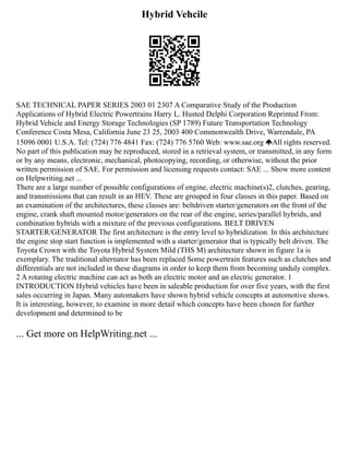 Hybrid Vehcile
SAE TECHNICAL PAPER SERIES 2003 01 2307 A Comparative Study of the Production
Applications of Hybrid Electric Powertrains Harry L. Husted Delphi Corporation Reprinted From:
Hybrid Vehicle and Energy Storage Technologies (SP 1789) Future Transportation Technology
Conference Costa Mesa, California June 23 25, 2003 400 Commonwealth Drive, Warrendale, PA
15096 0001 U.S.A. Tel: (724) 776 4841 Fax: (724) 776 5760 Web: www.sae.org All rights reserved.
No part of this publication may be reproduced, stored in a retrieval system, or transmitted, in any form
or by any means, electronic, mechanical, photocopying, recording, or otherwise, without the prior
written permission of SAE. For permission and licensing requests contact: SAE ... Show more content
on Helpwriting.net ...
There are a large number of possible configurations of engine, electric machine(s)2, clutches, gearing,
and transmissions that can result in an HEV. These are grouped in four classes in this paper. Based on
an examination of the architectures, these classes are: beltdriven starter/generators on the front of the
engine, crank shaft mounted motor/generators on the rear of the engine, series/parallel hybrids, and
combination hybrids with a mixture of the previous configurations. BELT DRIVEN
STARTER/GENERATOR The first architecture is the entry level to hybridization. In this architecture
the engine stop start function is implemented with a starter/generator that is typically belt driven. The
Toyota Crown with the Toyota Hybrid System Mild (THS M) architecture shown in figure 1a is
exemplary. The traditional alternator has been replaced Some powertrain features such as clutches and
differentials are not included in these diagrams in order to keep them from becoming unduly complex.
2 A rotating electric machine can act as both an electric motor and an electric generator. 1
INTRODUCTION Hybrid vehicles have been in saleable production for over five years, with the first
sales occurring in Japan. Many automakers have shown hybrid vehicle concepts at automotive shows.
It is interesting, however, to examine in more detail which concepts have been chosen for further
development and determined to be
... Get more on HelpWriting.net ...
 