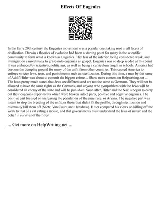 Effects Of Eugenics
In the Early 20th century the Eugenics movement was a popular one, taking root in all facets of
civilization. Darwin s theories of evolution had been a starting point for many in the scientific
community to form what is known as Eugenics. The fear of the inferior, being considered weak, and
immigration caused many to grasp onto eugenics as gospel. Eugenics was so deep seeded at this point
it was embraced by scientists, politicians, as well as being a curriculum taught in schools. America had
become the dumping ground for many of the unfit from other countries. This caused America to
enforce stricter laws, tests, and punishments such as sterilization. During this time, a man by the name
of Adolf Hitler was about to commit the biggest crime ... Show more content on Helpwriting.net ...
The laws pretty much stated that Jews are different and are not the same as Germans. They will not be
allowed to have the same rights as the Germans, and anyone who sympathizes with the Jews will be
considered an enemy of the state and will be punished. Soon after, Hitler and the Nazi s began to carry
out their eugenics experiments which were broken into 2 parts, positive and negative eugenics. The
positive part focused on increasing the population of the pure race, or Aryans. The negative part was
meant to stop the breeding of the unfit, or those that didn t fit the profile, through sterilization and
eventually kill them off (Saetz, Van Court, and Henshaw). Hitler compared his views on killing off the
weak to that of a cat eating a mouse, and that governments must understand the laws of nature and the
belief in survival of the fittest
... Get more on HelpWriting.net ...
 