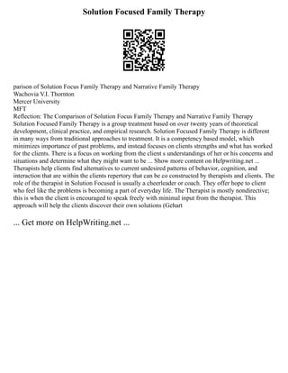 Solution Focused Family Therapy
parison of Solution Focus Family Therapy and Narrative Family Therapy
Wachovia V.I. Thornton
Mercer University
MFT
Reflection: The Comparison of Solution Focus Family Therapy and Narrative Family Therapy
Solution Focused Family Therapy is a group treatment based on over twenty years of theoretical
development, clinical practice, and empirical research. Solution Focused Family Therapy is different
in many ways from traditional approaches to treatment. It is a competency based model, which
minimizes importance of past problems, and instead focuses on clients strengths and what has worked
for the clients. There is a focus on working from the client s understandings of her or his concerns and
situations and determine what they might want to be ... Show more content on Helpwriting.net ...
Therapists help clients find alternatives to current undesired patterns of behavior, cognition, and
interaction that are within the clients repertory that can be co constructed by therapists and clients. The
role of the therapist in Solution Focused is usually a cheerleader or coach. They offer hope to client
who feel like the problems is becoming a part of everyday life. The Therapist is mostly nondirective;
this is when the client is encouraged to speak freely with minimal input from the therapist. This
approach will help the clients discover their own solutions (Gehart
... Get more on HelpWriting.net ...
 