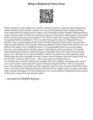 Being A Registered Nurse Essay
People around the world would not be cared for, educated, and have emotional support during their
injuries and their family member s injuries, if it was not for Registered Nurses. Registered Nurses
need to genuinely have people skills in order to care for patients and their families. Registered Nurses
need to educate people on health care and how to take care of themselves during injuries. The amount
of RN s has been growing at a percentage of 19%, which is faster than average ( Registered Nurses:
Occupational Outlook Handbook ). This is excellent because there are more Registered Nurses,
therefore, there are more patients being cared for. Being a Registered Nurse requires an associates
degree, specific qualities such as people skills and sympathy, and knowledge about medical care to be
able to do the duties. To be a Registered Nurse, it is recommended to have an associates degree,
however, some people achieve bachelors degrees. Both degrees must be in nursing. Some people
obtain diplomas from approved medical programs. Registered Nurses also need to have a nursing
license. For a RN there is no on the job training. They do not need to have work experience either.
Which means this job is for people who don t want to start at a primary rank in the medical field. For
this job, RN s need to be able to work ... Show more content on Helpwriting.net ...
It is needed to have specific qualities such as people skills and sympathy, knowledge about medical
care to do the duties, and an associates degree to become a Registered Nurse. RN s do not need to
have work experience nor training to get the occupation. However, they do need to be flexible when it
comes to the job location. Registered Nurses must provide care, support, advice, kindness, and safety
when working with patients. In every hospital there are a certain amount of Registered Nurses and all
of them play a huge roll in each patients medical
... Get more on HelpWriting.net ...
 