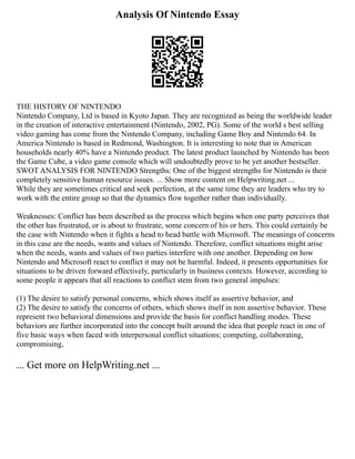 Analysis Of Nintendo Essay
THE HISTORY OF NINTENDO
Nintendo Company, Ltd is based in Kyoto Japan. They are recognized as being the worldwide leader
in the creation of interactive entertainment (Nintendo, 2002, PG). Some of the world s best selling
video gaming has come from the Nintendo Company, including Game Boy and Nintendo 64. In
America Nintendo is based in Redmond, Washington. It is interesting to note that in American
households nearly 40% have a Nintendo product. The latest product launched by Nintendo has been
the Game Cube, a video game console which will undoubtedly prove to be yet another bestseller.
SWOT ANALYSIS FOR NINTENDO Strengths: One of the biggest strengths for Nintendo is their
completely sensitive human resource issues. ... Show more content on Helpwriting.net ...
While they are sometimes critical and seek perfection, at the same time they are leaders who try to
work with the entire group so that the dynamics flow together rather than individually.
Weaknesses: Conflict has been described as the process which begins when one party perceives that
the other has frustrated, or is about to frustrate, some concern of his or hers. This could certainly be
the case with Nintendo when it fights a head to head battle with Microsoft. The meanings of concerns
in this case are the needs, wants and values of Nintendo. Therefore, conflict situations might arise
when the needs, wants and values of two parties interfere with one another. Depending on how
Nintendo and Microsoft react to conflict it may not be harmful. Indeed, it presents opportunities for
situations to be driven forward effectively, particularly in business contexts. However, according to
some people it appears that all reactions to conflict stem from two general impulses:
(1) The desire to satisfy personal concerns, which shows itself as assertive behavior, and
(2) The desire to satisfy the concerns of others, which shows itself in non assertive behavior. These
represent two behavioral dimensions and provide the basis for conflict handling modes. These
behaviors are further incorporated into the concept built around the idea that people react in one of
five basic ways when faced with interpersonal conflict situations; competing, collaborating,
compromising,
... Get more on HelpWriting.net ...
 