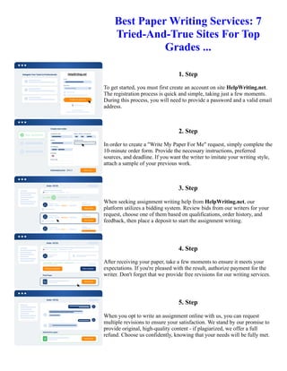 Best Paper Writing Services: 7
Tried-And-True Sites For Top
Grades ...
1. Step
To get started, you must first create an account on site HelpWriting.net.
The registration process is quick and simple, taking just a few moments.
During this process, you will need to provide a password and a valid email
address.
2. Step
In order to create a "Write My Paper For Me" request, simply complete the
10-minute order form. Provide the necessary instructions, preferred
sources, and deadline. If you want the writer to imitate your writing style,
attach a sample of your previous work.
3. Step
When seeking assignment writing help from HelpWriting.net, our
platform utilizes a bidding system. Review bids from our writers for your
request, choose one of them based on qualifications, order history, and
feedback, then place a deposit to start the assignment writing.
4. Step
After receiving your paper, take a few moments to ensure it meets your
expectations. If you're pleased with the result, authorize payment for the
writer. Don't forget that we provide free revisions for our writing services.
5. Step
When you opt to write an assignment online with us, you can request
multiple revisions to ensure your satisfaction. We stand by our promise to
provide original, high-quality content - if plagiarized, we offer a full
refund. Choose us confidently, knowing that your needs will be fully met.
Best Paper Writing Services: 7 Tried-And-True Sites For Top Grades ... Best Paper Writing Services: 7 Tried-And-
True Sites For Top Grades ...
 