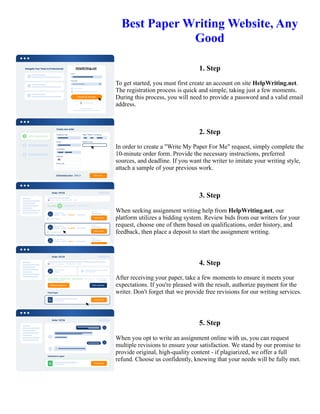 Best Paper Writing Website, Any
Good
1. Step
To get started, you must first create an account on site HelpWriting.net.
The registration process is quick and simple, taking just a few moments.
During this process, you will need to provide a password and a valid email
address.
2. Step
In order to create a "Write My Paper For Me" request, simply complete the
10-minute order form. Provide the necessary instructions, preferred
sources, and deadline. If you want the writer to imitate your writing style,
attach a sample of your previous work.
3. Step
When seeking assignment writing help from HelpWriting.net, our
platform utilizes a bidding system. Review bids from our writers for your
request, choose one of them based on qualifications, order history, and
feedback, then place a deposit to start the assignment writing.
4. Step
After receiving your paper, take a few moments to ensure it meets your
expectations. If you're pleased with the result, authorize payment for the
writer. Don't forget that we provide free revisions for our writing services.
5. Step
When you opt to write an assignment online with us, you can request
multiple revisions to ensure your satisfaction. We stand by our promise to
provide original, high-quality content - if plagiarized, we offer a full
refund. Choose us confidently, knowing that your needs will be fully met.
Best Paper Writing Website, Any Good Best Paper Writing Website, Any Good
 
