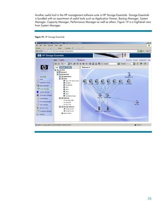 Another useful tool in the HP management software suite is HP Storage Essentials. Storage Essentials
is bundled with an assortment of useful tools such as Application Viewer, Backup Manager, System
Manager, Capacity Manager, Performance Manager as well as others. Figure 19 is a high-level view
from System Manager.
Figure 19. HP Storage Essentials
26
 