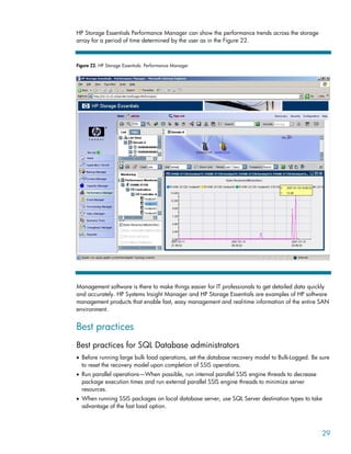 HP Storage Essentials Performance Manager can show the performance trends across the storage
array for a period of time determined by the user as in the Figure 22.
Figure 22. HP Storage Essentials: Performance Manager
Management software is there to make things easier for IT professionals to get detailed data quickly
and accurately. HP Systems Insight Manager and HP Storage Essentials are examples of HP software
management products that enable fast, easy management and real-time information of the entire SAN
environment.
Best practices
Best practices for SQL Database administrators
• Before running large bulk load operations, set the database recovery model to Bulk-Logged. Be sure
to reset the recovery model upon completion of SSIS operations.
• Run parallel operations—When possible, run internal parallel SSIS engine threads to decrease
package execution times and run external parallel SSIS engine threads to minimize server
resources.
• When running SSIS packages on local database server, use SQL Server destination types to take
advantage of the fast load option.
29
 