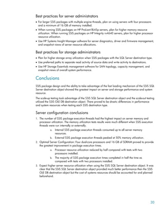 Best practices for server administrators
• For larger SSIS packages with multiple engine threads, plan on using servers with four processors
and a minimum of 16 GB of memory installed.
• When running SSIS packages on HP ProLiant BL45p servers, plan for higher memory resource
utilization. When running SSIS packages on HP Integrity rx4640 servers, plan for higher processor
resource utilization.
• Use HP Systems Insight Manager software for server diagnostics, driver and firmware management,
and snapshot views of server resource allocations.
Best practices for storage administrators
• Plan for higher storage array utilization when SSIS packages with the SQL Server destination type.
• Use preferred paths to separate read activity of source data and write activity to destinations.
• Use HP Storage Essentials management software for SAN topology, capacity management, and
snapshot views of overall system performance.
Conclusions
SSIS package design and the ability to take advantage of the fast loading mechanism of the SSIS SQL
Server destination object showed the greatest impact on server and storage performance and system
resource.
The scale-up testing took advantage of the SSIS SQL Server destination object and the scale-out testing
utilized the SSIS OLE DB destination object. There proved to be drastic differences in performance
and system resources when testing each SSIS destination type.
Server configuration conclusions
1. The number of SSIS package execution threads had the highest impact on server memory and
processor utilization. The memory utilization tests results were much different when SSIS execution
threads were run internally or externally.
a. Internal SSIS package execution threads consumed up to all server memory
resources.
b. External SSIS package execution threads peaked at 50% memory utilization.
2. Optimal Server Configuration: Four dual-core processors and 16 GB of SDRAM proved to provide
the greatest improvement in package execution times.
a. Processor resource utilization reduced by half compared with tests with two
processors installed.
b. The majority of SSIS package execution times completed in half the time as
compared with tests with two processors installed.
3. Expect higher server resource utilization when using the SSIS SQL Server destination object. It was
clear that the SSIS SQL Server destination object provided much better performance then the SSIS
OLE DB destination object but the cost of systems resources should be accounted for and planned
beforehand.
30
 