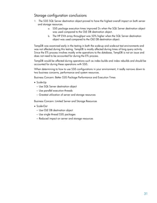 Storage configuration conclusions
1. The SSIS SQL Server destination object proved to have the highest overall impact on both server
and storage resources.
a. SSIS package execution times improved 2x when the SQL Server destination object
was used compared to the OLE DB destination object.
b. The HP EVA array throughput was 50% higher when the SQL Server destination
object was used compared to the OLE DB destination object.
TempDB was examined early in the testing in both the scale-up and scale-out test environments and
was not affected during this testing. TempDB is mostly affected during times of long query activity.
Since the ETL process involves mostly write operations to the database, TempDB is not an issue and
does not need to be accounted for during the ETL process.
TempDB would be affected during operations such as index builds and index rebuilds and should be
accounted for during these operations with SSIS.
When determining to how to use SSIS configurations in your environment, it really narrows down to
two business concerns, performance and system resources.
Business Concern: Better SSIS Package Performance and Execution Times
• Scale-Up
– Use SQL Server destination object
– Use parallel execution threads
– Greatest utilization of server and storage resources
Business Concern: Limited Server and Storage Resources
• Scale-Out
– Use OLE DB destination object
– Use single thread SSIS packages
– Reduced impact on server and storage resources
31
 