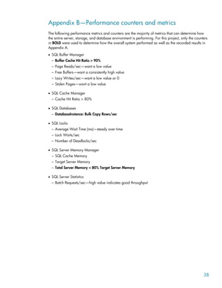 Appendix B—Performance counters and metrics
The following performance metrics and counters are the majority of metrics that can determine how
the entire server, storage, and database environment is performing. For this project, only the counters
in BOLD were used to determine how the overall system performed as well as the recorded results in
Appendix A.
• SQL Buffer Manager
– Buffer Cache Hit Ratio > 90%
– Page Reads/sec—want a low value
– Free Buffers—want a consistently high value
– Lazy Writes/sec—want a low value or 0
– Stolen Pages—want a low value
• SQL Cache Manager
– Cache Hit Ratio > 80%
• SQL Databases
– DatabaseInstance: Bulk Copy Rows/sec
• SQL Locks
– Average Wait Time (ms)—steady over time
– Lock Waits/sec
– Number of Deadlocks/sec
• SQL Server Memory Manager
– SQL Cache Memory
– Target Server Memory
– Total Server Memory < 80% Target Server Memory
• SQL Server Statistics
– Batch Requests/sec—high value indicates good throughput
38
 
